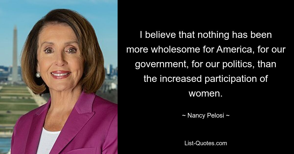 I believe that nothing has been more wholesome for America, for our government, for our politics, than the increased participation of women. — © Nancy Pelosi