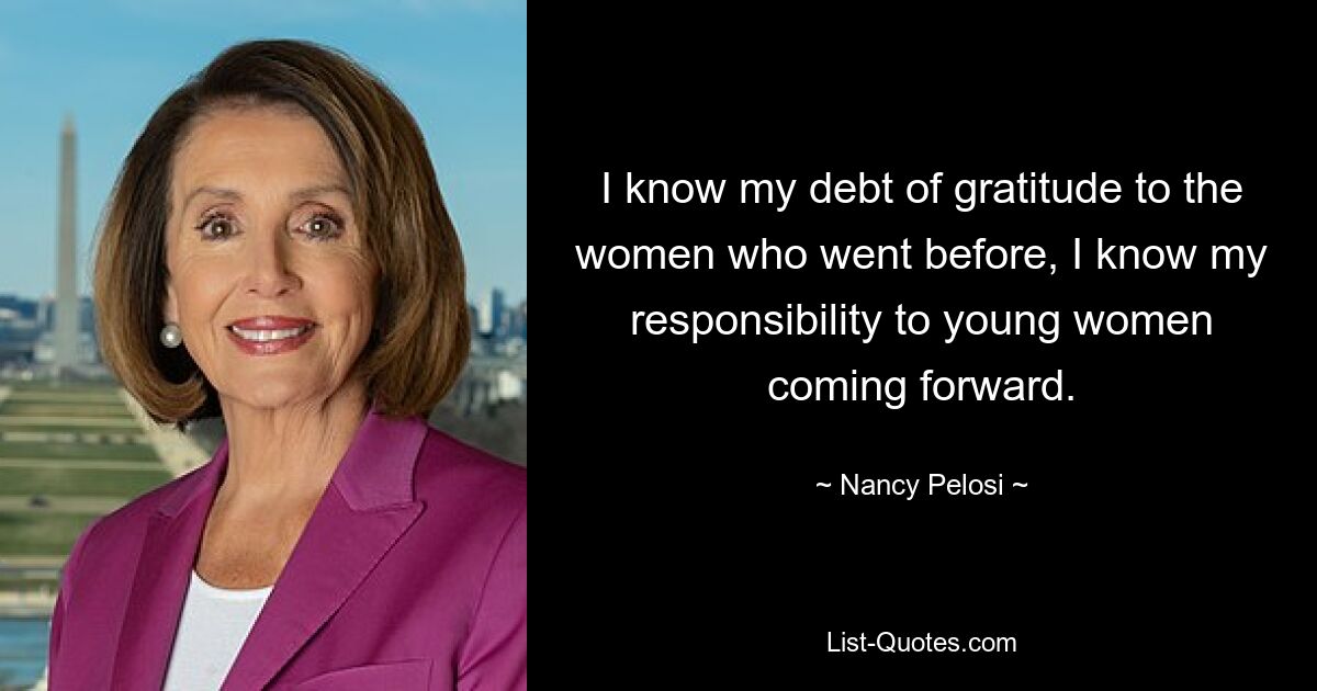 I know my debt of gratitude to the women who went before, I know my responsibility to young women coming forward. — © Nancy Pelosi