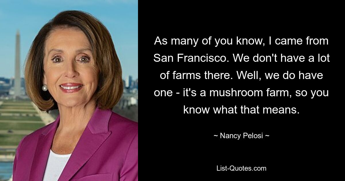 As many of you know, I came from San Francisco. We don't have a lot of farms there. Well, we do have one - it's a mushroom farm, so you know what that means. — © Nancy Pelosi