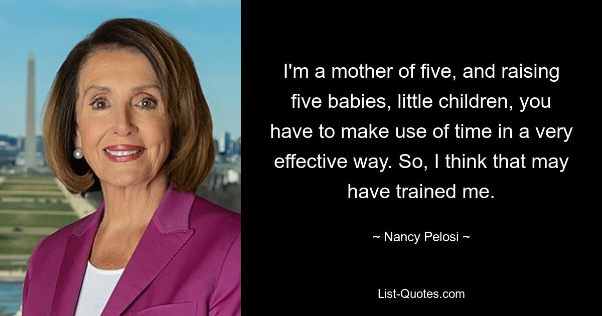 I'm a mother of five, and raising five babies, little children, you have to make use of time in a very effective way. So, I think that may have trained me. — © Nancy Pelosi