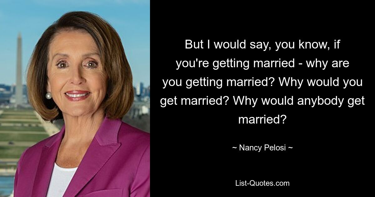 But I would say, you know, if you're getting married - why are you getting married? Why would you get married? Why would anybody get married? — © Nancy Pelosi