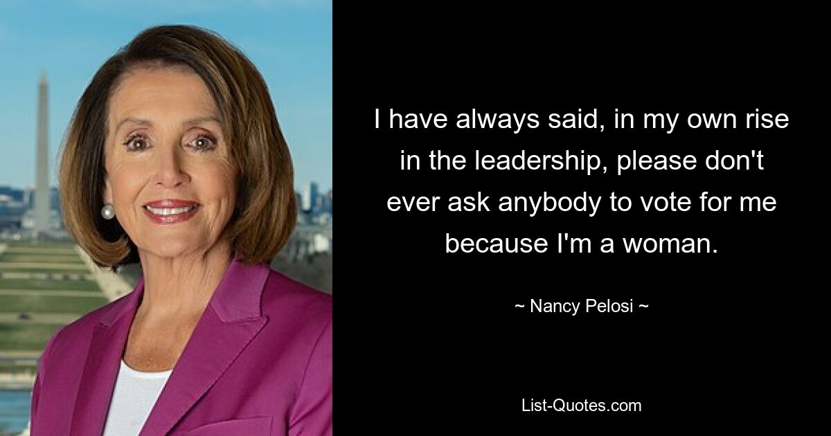 I have always said, in my own rise in the leadership, please don't ever ask anybody to vote for me because I'm a woman. — © Nancy Pelosi