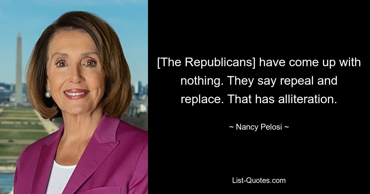 [The Republicans] have come up with nothing. They say repeal and replace. That has alliteration. — © Nancy Pelosi