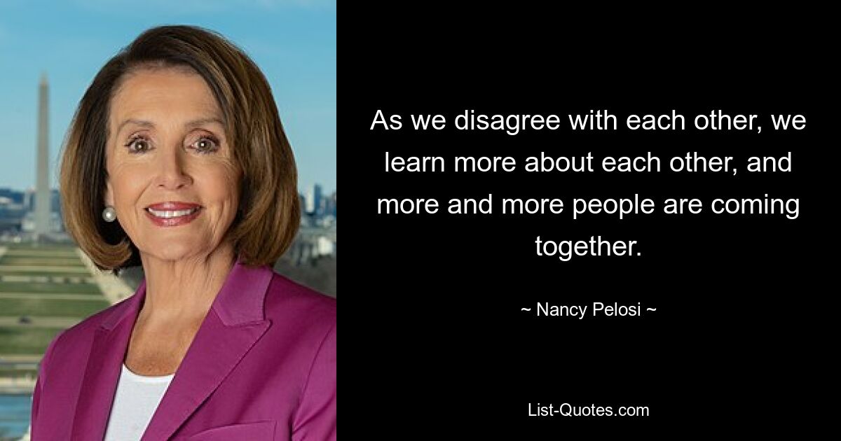 As we disagree with each other, we learn more about each other, and more and more people are coming together. — © Nancy Pelosi