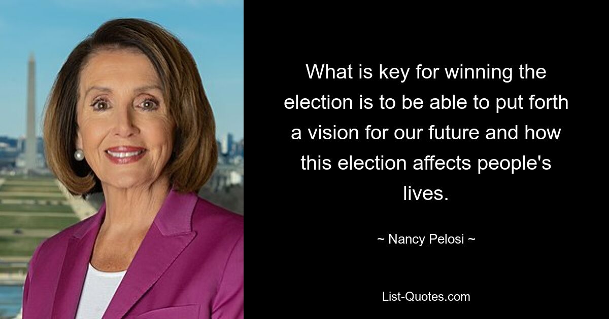 What is key for winning the election is to be able to put forth a vision for our future and how this election affects people's lives. — © Nancy Pelosi