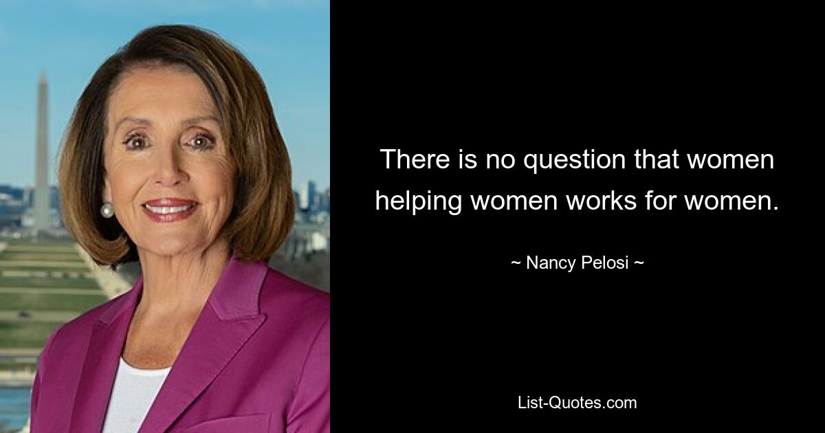 There is no question that women helping women works for women. — © Nancy Pelosi