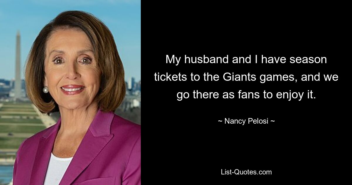 My husband and I have season tickets to the Giants games, and we go there as fans to enjoy it. — © Nancy Pelosi