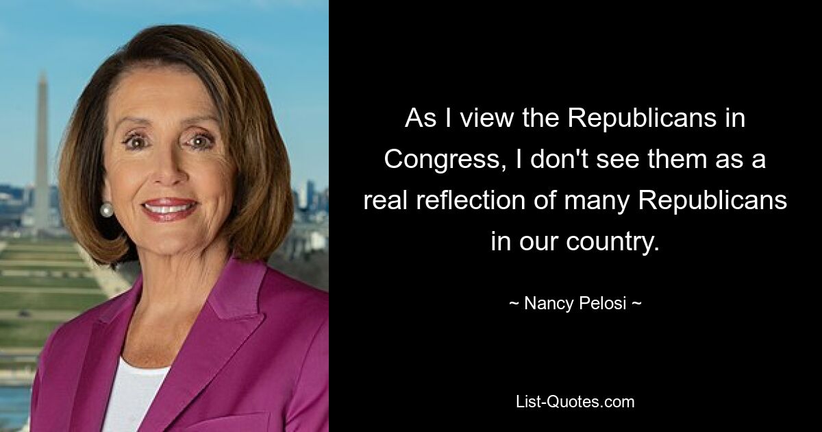 Wenn ich die Republikaner im Kongress betrachte, sehe ich sie nicht als wirkliches Abbild vieler Republikaner in unserem Land. — © Nancy Pelosi 