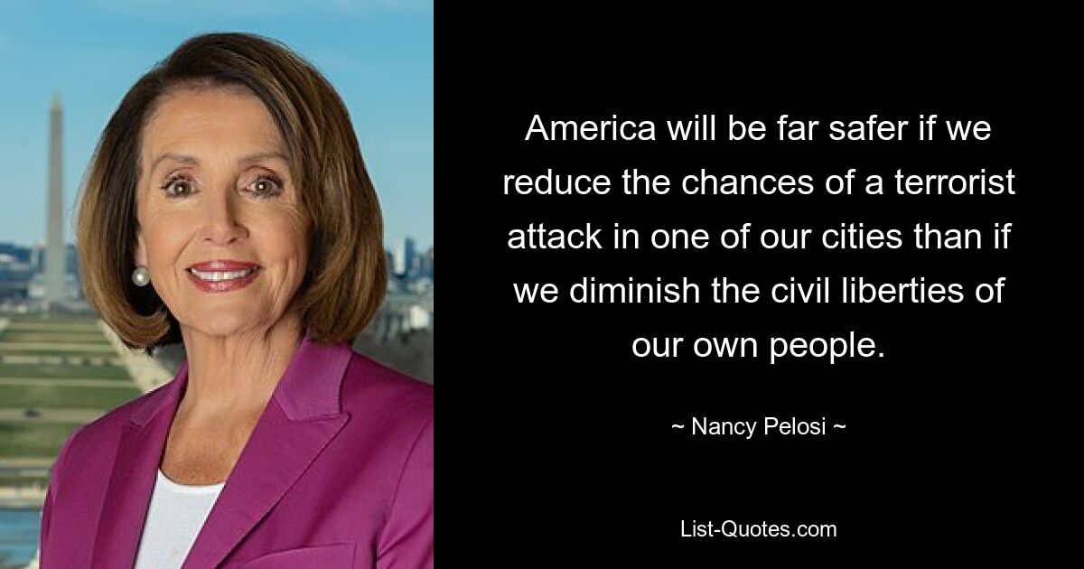 America will be far safer if we reduce the chances of a terrorist attack in one of our cities than if we diminish the civil liberties of our own people. — © Nancy Pelosi