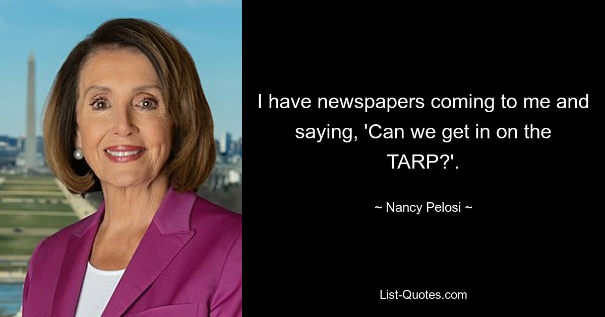 I have newspapers coming to me and saying, 'Can we get in on the TARP?'. — © Nancy Pelosi