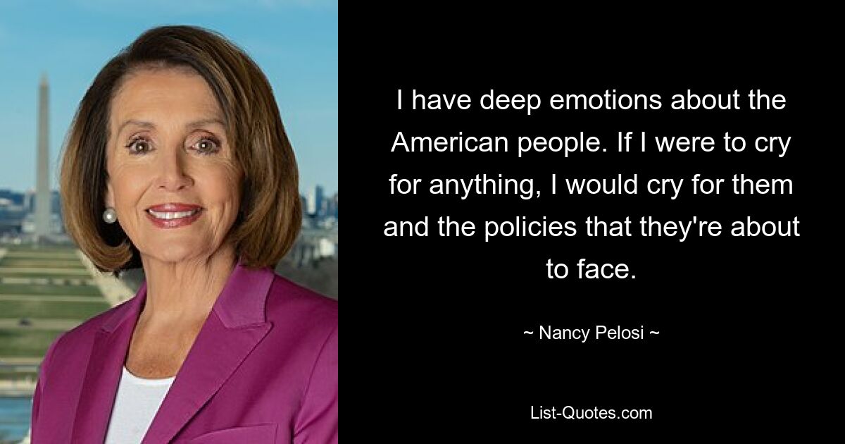 I have deep emotions about the American people. If I were to cry for anything, I would cry for them and the policies that they're about to face. — © Nancy Pelosi