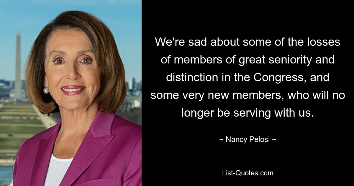 We're sad about some of the losses of members of great seniority and distinction in the Congress, and some very new members, who will no longer be serving with us. — © Nancy Pelosi