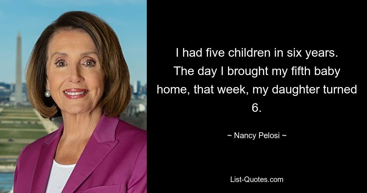 I had five children in six years. The day I brought my fifth baby home, that week, my daughter turned 6. — © Nancy Pelosi