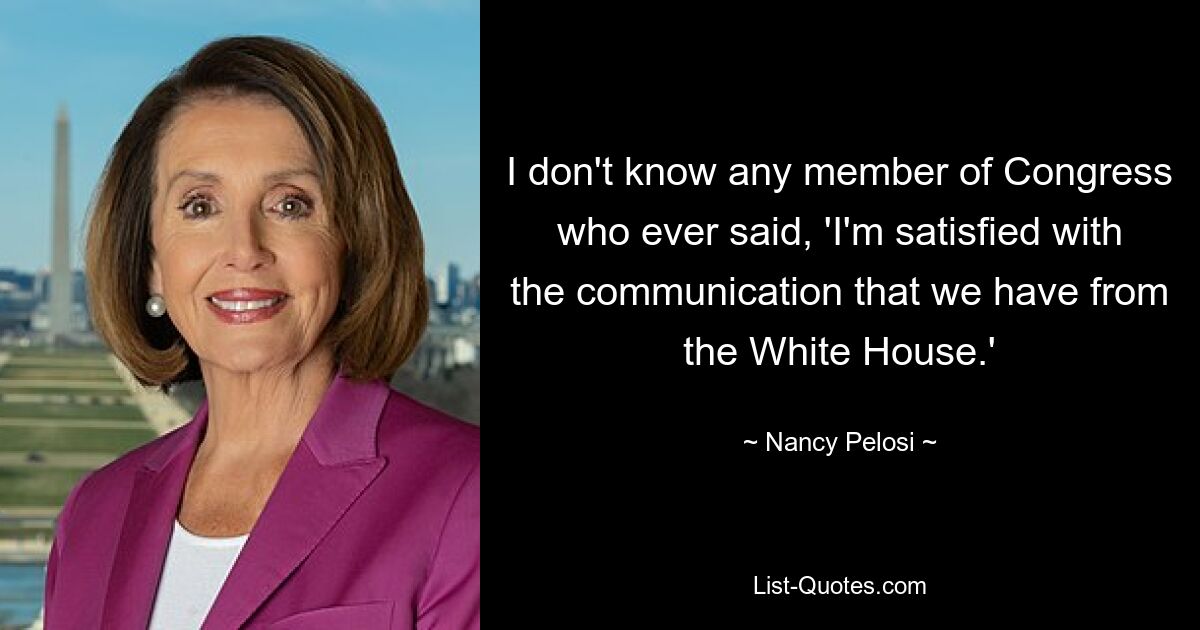 I don't know any member of Congress who ever said, 'I'm satisfied with the communication that we have from the White House.' — © Nancy Pelosi