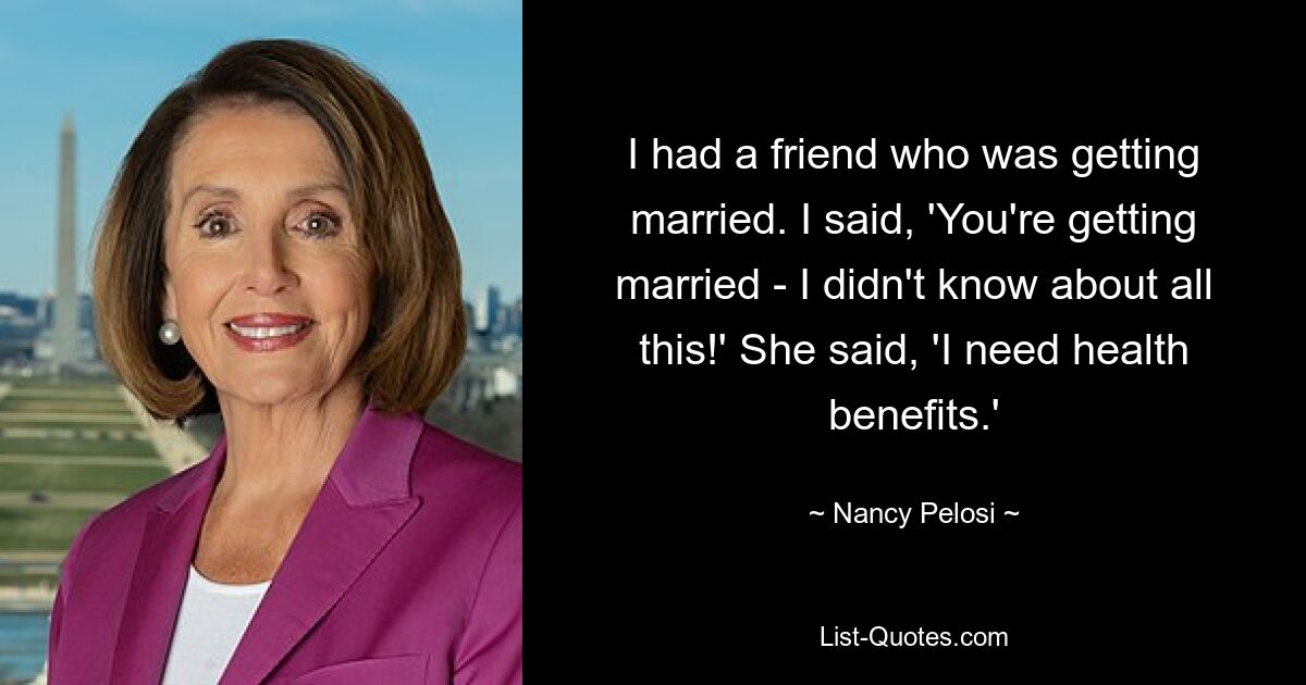 I had a friend who was getting married. I said, 'You're getting married - I didn't know about all this!' She said, 'I need health benefits.' — © Nancy Pelosi