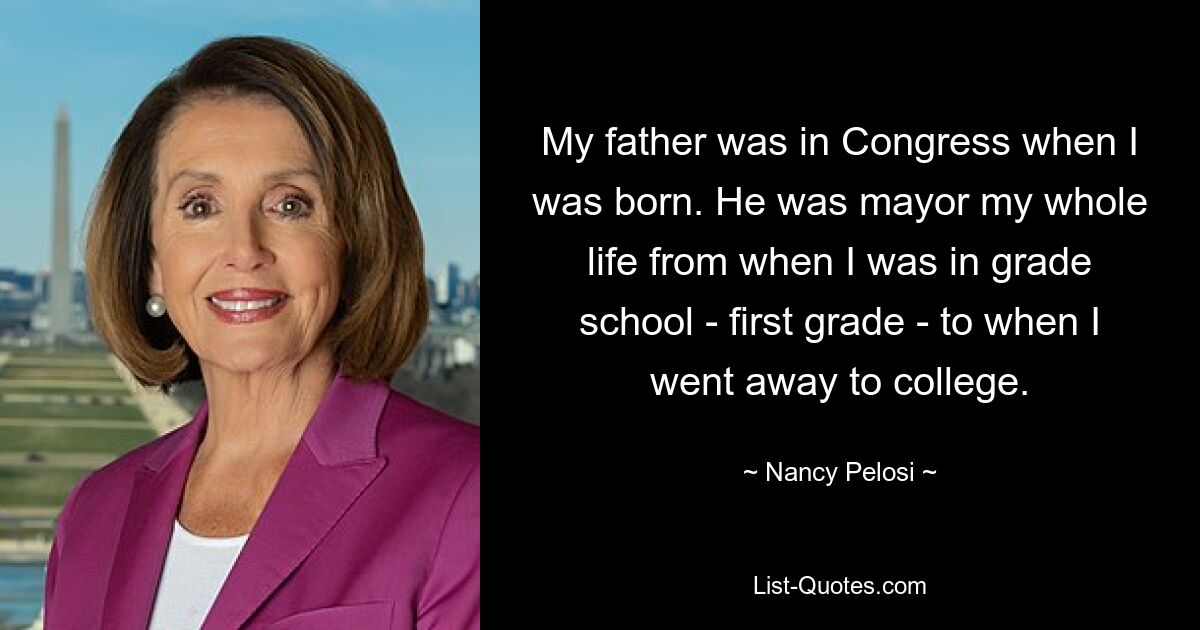 My father was in Congress when I was born. He was mayor my whole life from when I was in grade school - first grade - to when I went away to college. — © Nancy Pelosi