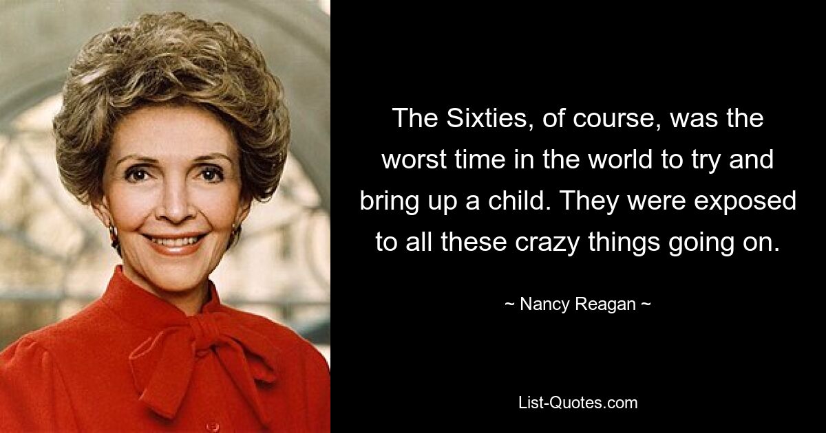 The Sixties, of course, was the worst time in the world to try and bring up a child. They were exposed to all these crazy things going on. — © Nancy Reagan