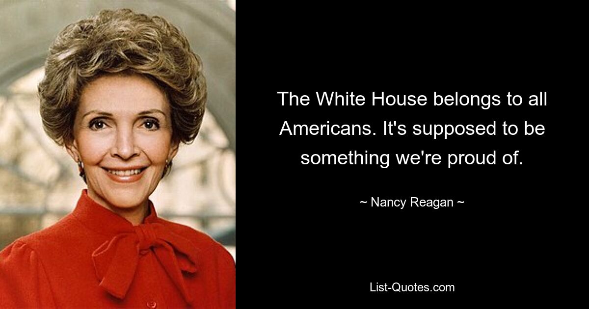 The White House belongs to all Americans. It's supposed to be something we're proud of. — © Nancy Reagan