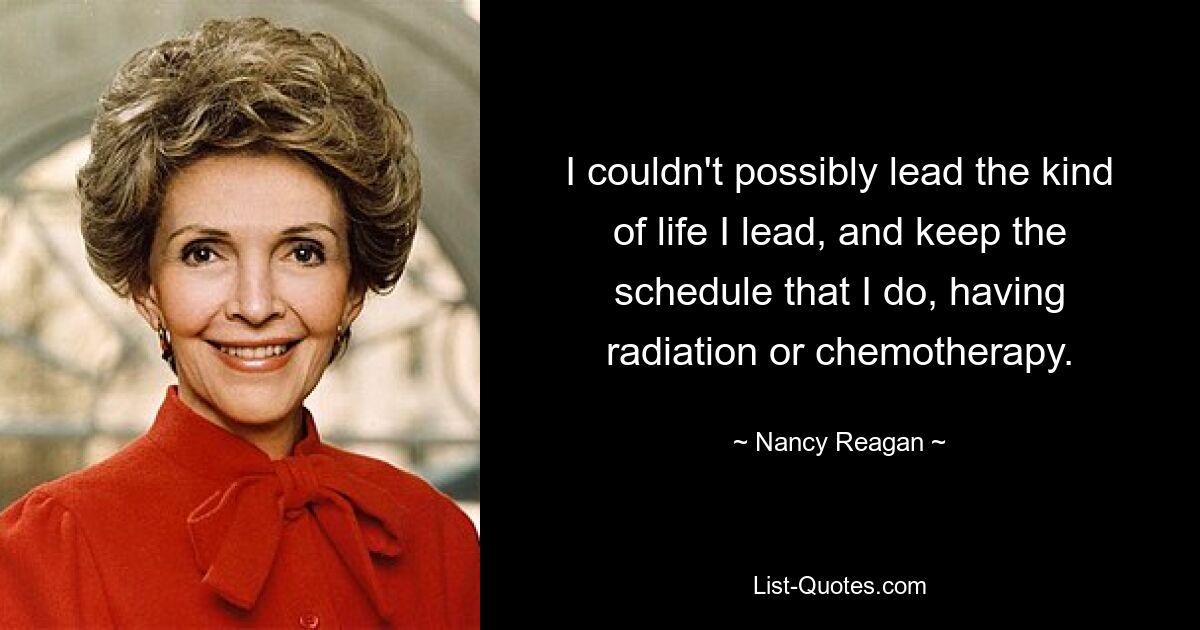 I couldn't possibly lead the kind of life I lead, and keep the schedule that I do, having radiation or chemotherapy. — © Nancy Reagan