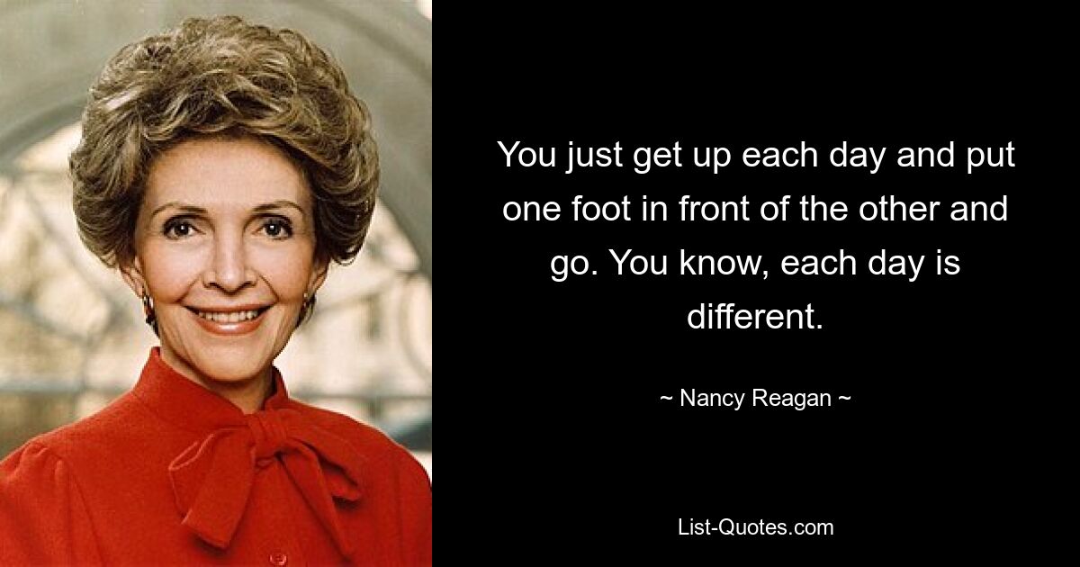 You just get up each day and put one foot in front of the other and go. You know, each day is different. — © Nancy Reagan