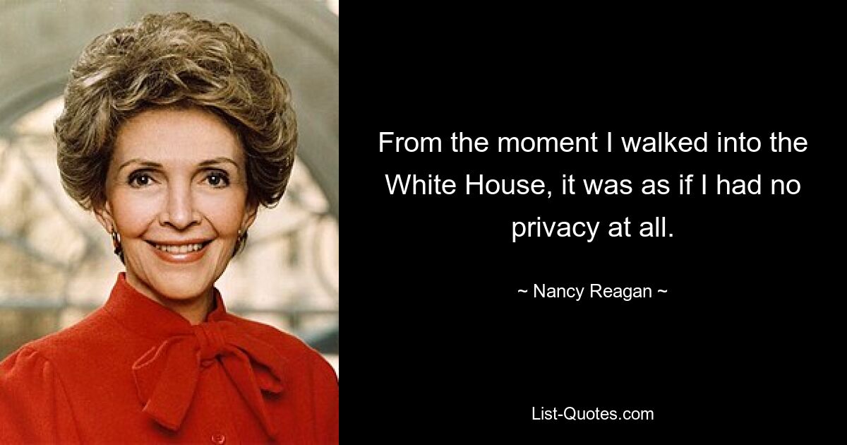 From the moment I walked into the White House, it was as if I had no privacy at all. — © Nancy Reagan