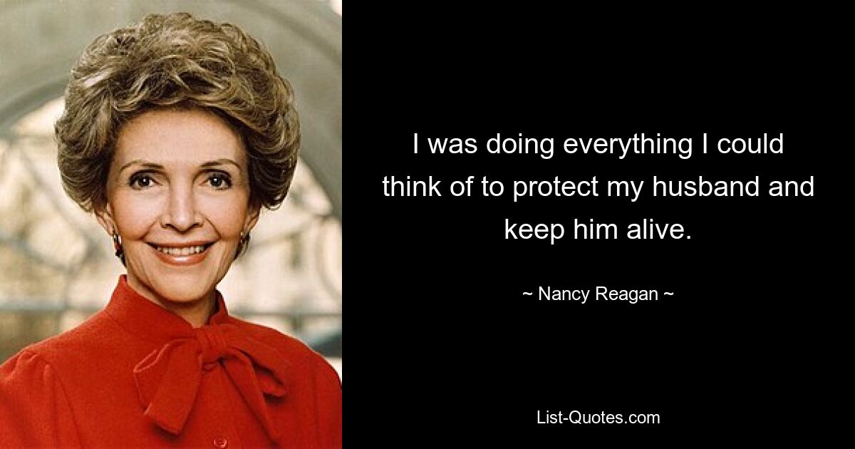 I was doing everything I could think of to protect my husband and keep him alive. — © Nancy Reagan