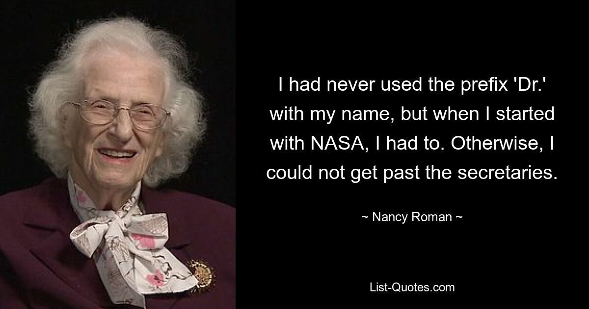 I had never used the prefix 'Dr.' with my name, but when I started with NASA, I had to. Otherwise, I could not get past the secretaries. — © Nancy Roman