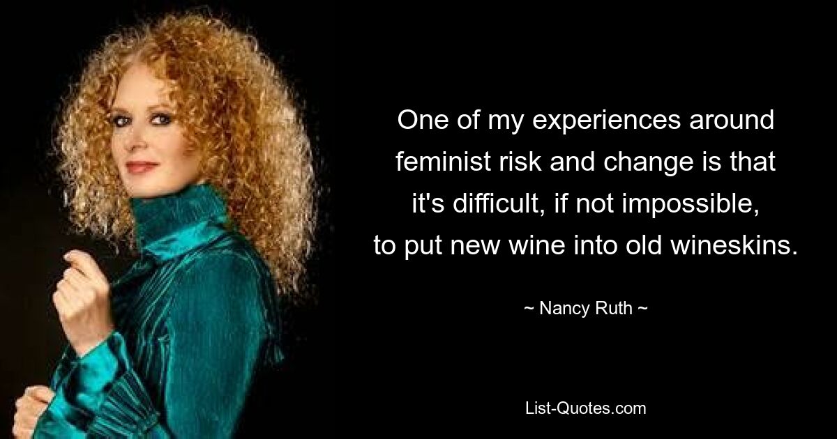 One of my experiences around feminist risk and change is that it's difficult, if not impossible, to put new wine into old wineskins. — © Nancy Ruth