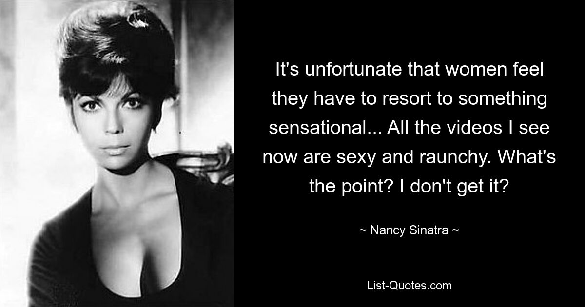 It's unfortunate that women feel they have to resort to something sensational... All the videos I see now are sexy and raunchy. What's the point? I don't get it? — © Nancy Sinatra