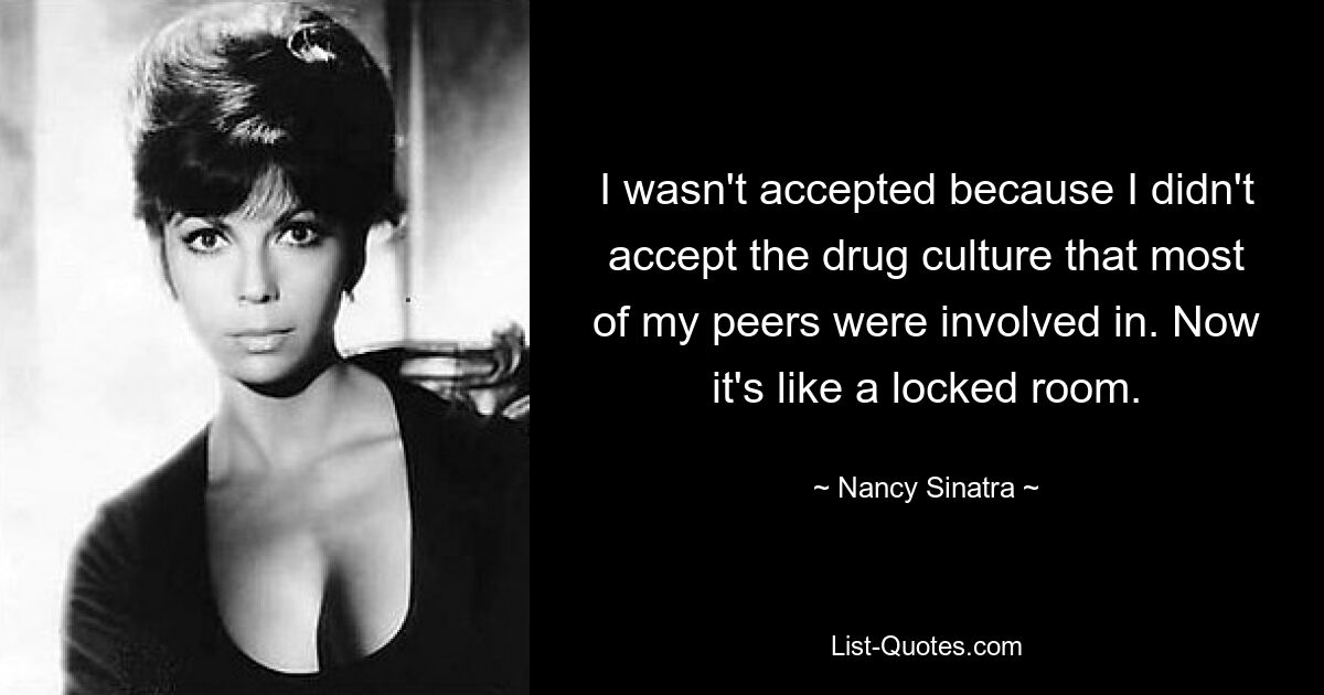 I wasn't accepted because I didn't accept the drug culture that most of my peers were involved in. Now it's like a locked room. — © Nancy Sinatra