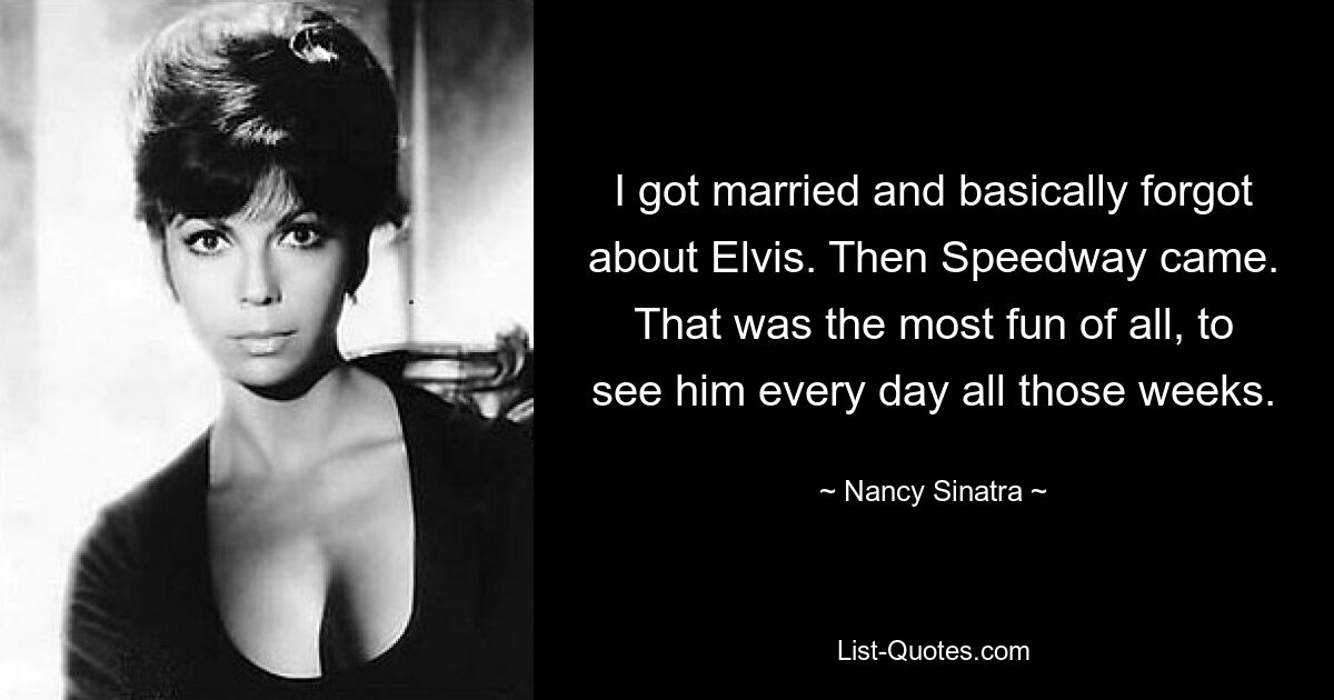 I got married and basically forgot about Elvis. Then Speedway came. That was the most fun of all, to see him every day all those weeks. — © Nancy Sinatra