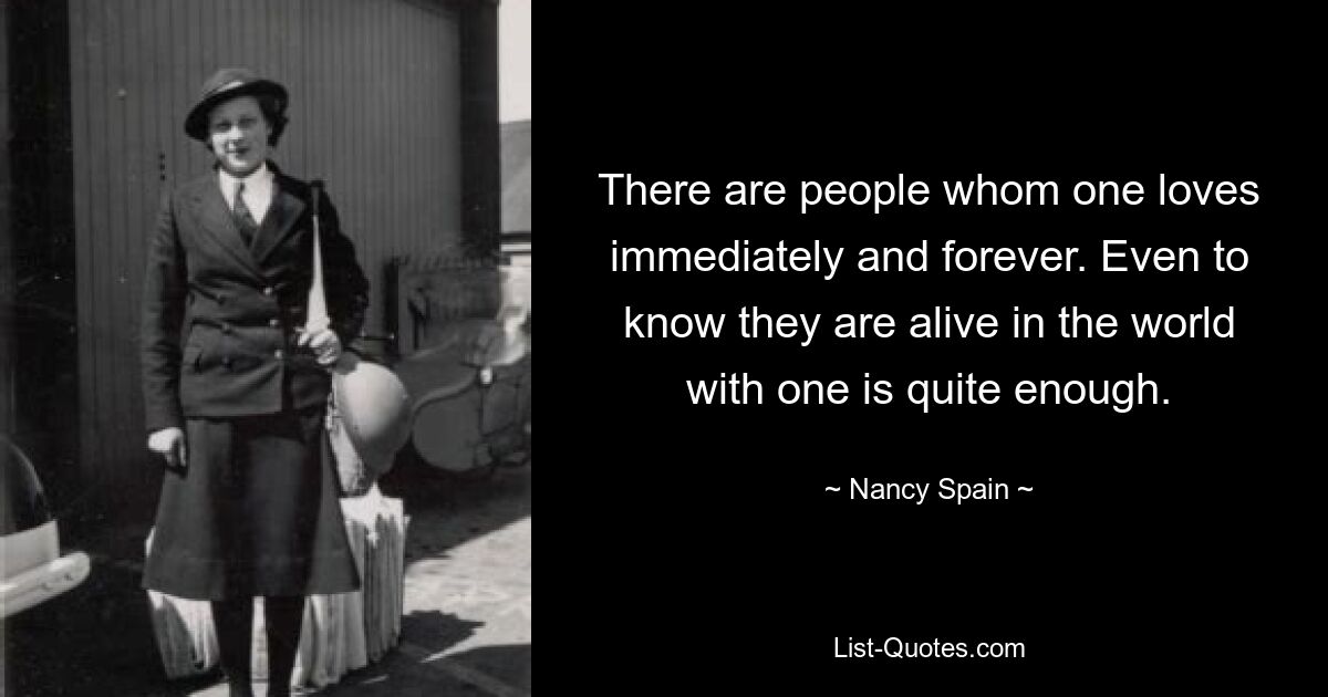 There are people whom one loves immediately and forever. Even to know they are alive in the world with one is quite enough. — © Nancy Spain