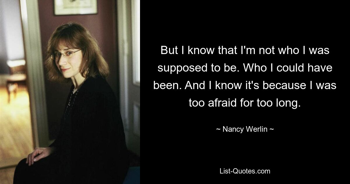 But I know that I'm not who I was supposed to be. Who I could have been. And I know it's because I was too afraid for too long. — © Nancy Werlin