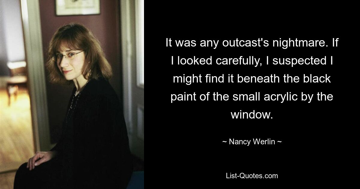 It was any outcast's nightmare. If I looked carefully, I suspected I might find it beneath the black paint of the small acrylic by the window. — © Nancy Werlin