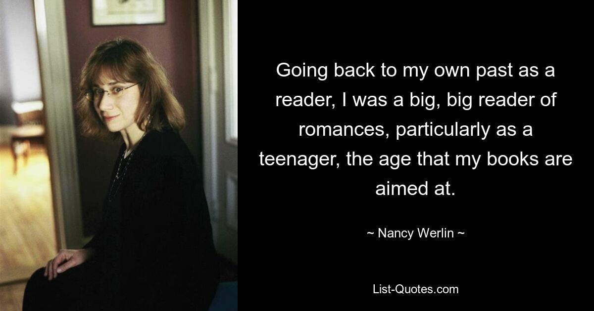 Going back to my own past as a reader, I was a big, big reader of romances, particularly as a teenager, the age that my books are aimed at. — © Nancy Werlin