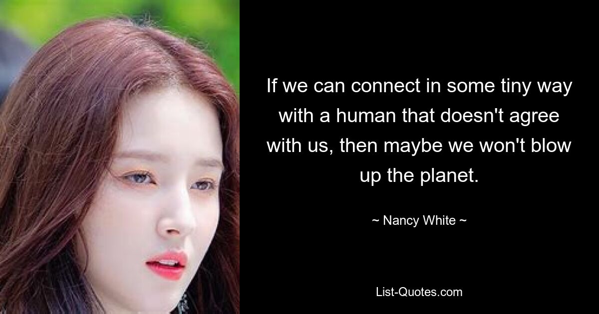 If we can connect in some tiny way with a human that doesn't agree with us, then maybe we won't blow up the planet. — © Nancy White