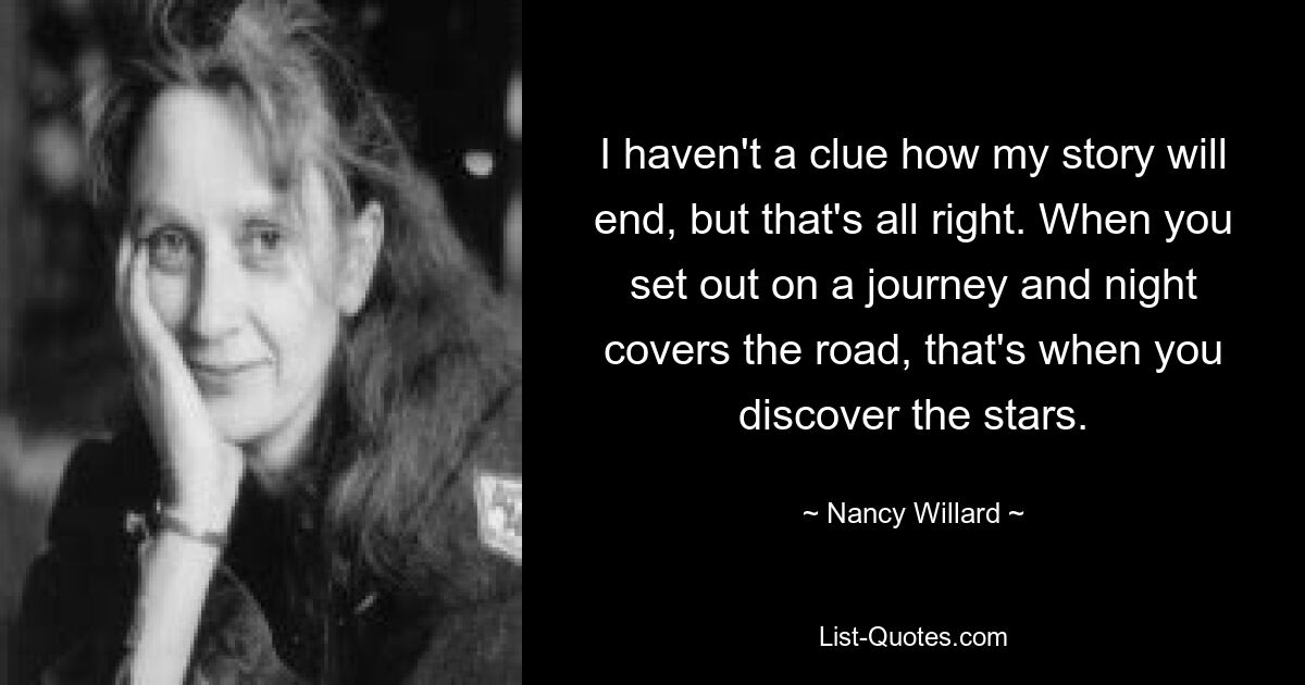 I haven't a clue how my story will end, but that's all right. When you set out on a journey and night covers the road, that's when you discover the stars. — © Nancy Willard