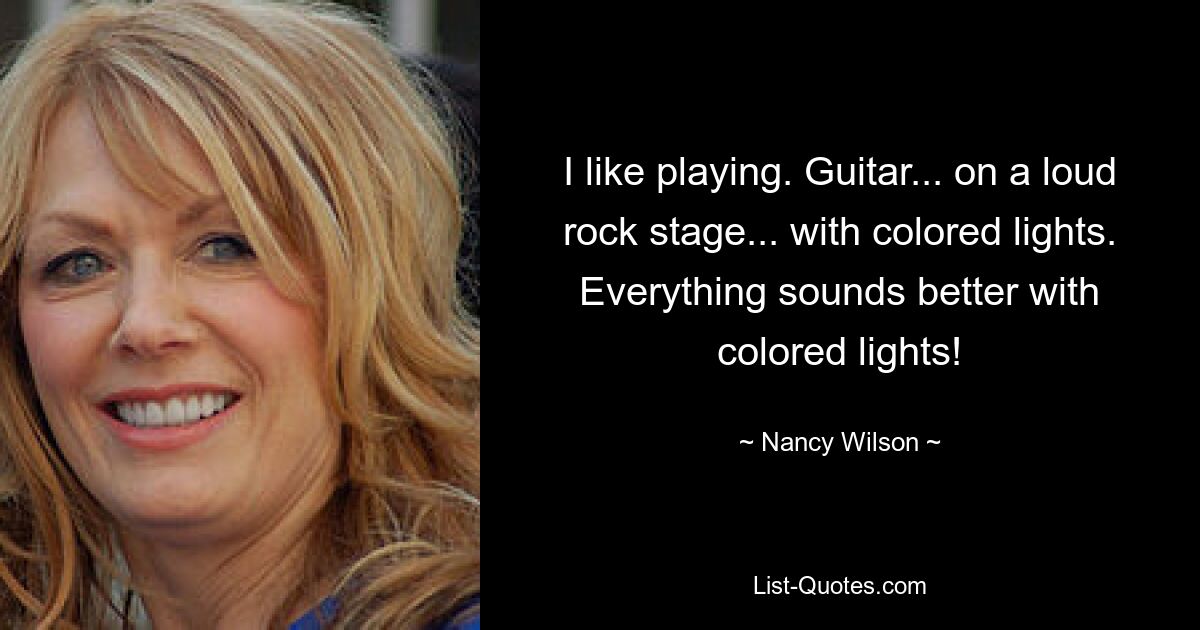 I like playing. Guitar... on a loud rock stage... with colored lights. Everything sounds better with colored lights! — © Nancy Wilson