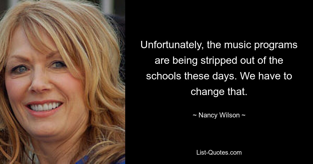 Unfortunately, the music programs are being stripped out of the schools these days. We have to change that. — © Nancy Wilson