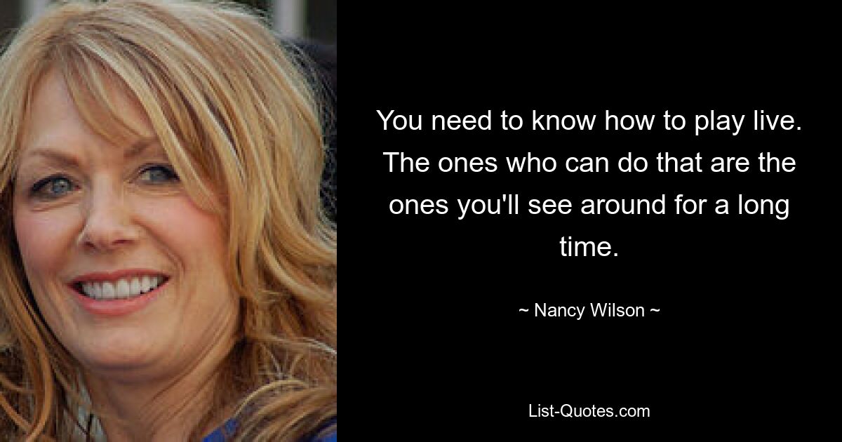 You need to know how to play live. The ones who can do that are the ones you'll see around for a long time. — © Nancy Wilson