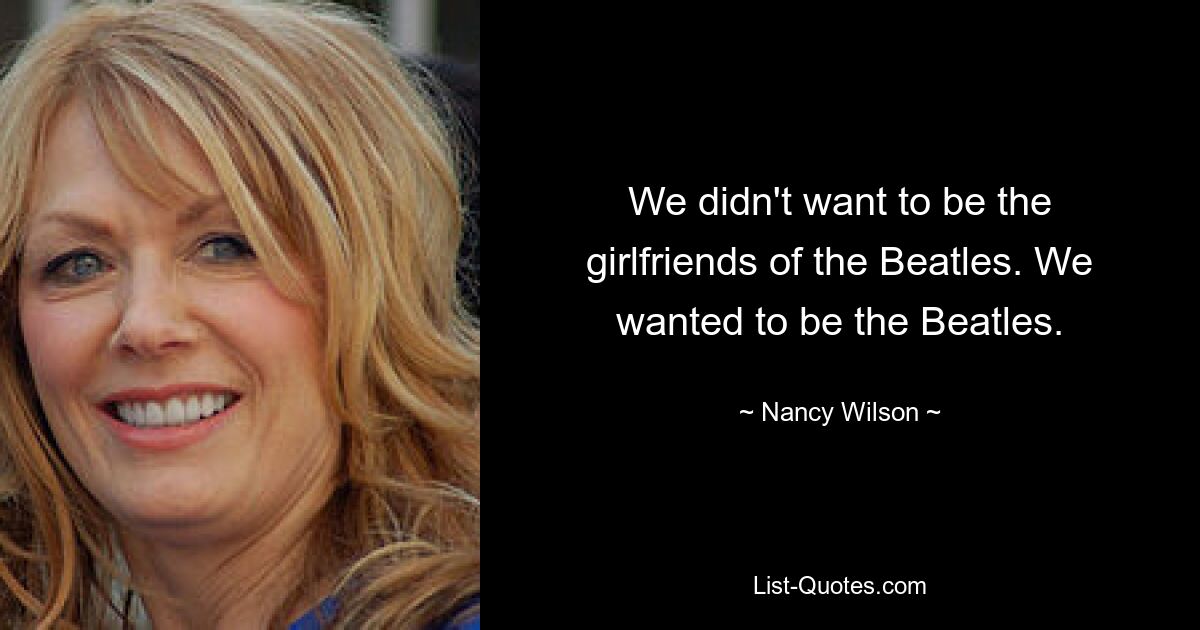 We didn't want to be the girlfriends of the Beatles. We wanted to be the Beatles. — © Nancy Wilson