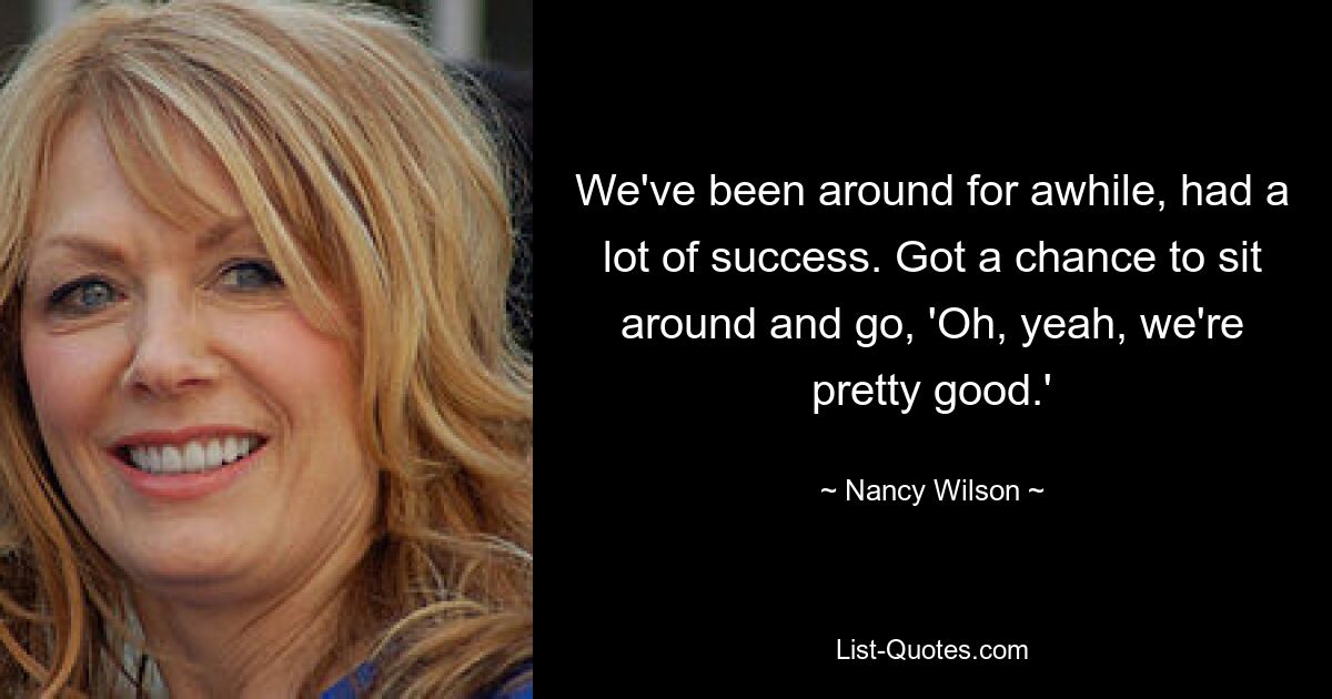 We've been around for awhile, had a lot of success. Got a chance to sit around and go, 'Oh, yeah, we're pretty good.' — © Nancy Wilson