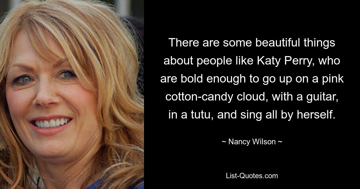 There are some beautiful things about people like Katy Perry, who are bold enough to go up on a pink cotton-candy cloud, with a guitar, in a tutu, and sing all by herself. — © Nancy Wilson