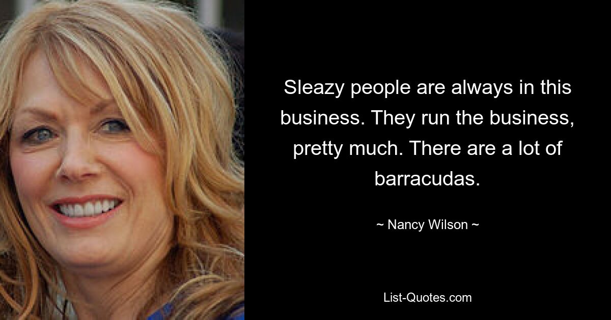 Sleazy people are always in this business. They run the business, pretty much. There are a lot of barracudas. — © Nancy Wilson