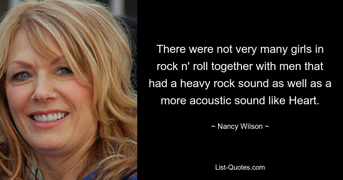 There were not very many girls in rock n' roll together with men that had a heavy rock sound as well as a more acoustic sound like Heart. — © Nancy Wilson