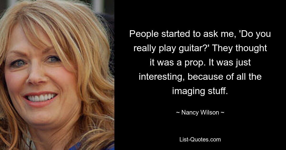 People started to ask me, 'Do you really play guitar?' They thought it was a prop. It was just interesting, because of all the imaging stuff. — © Nancy Wilson