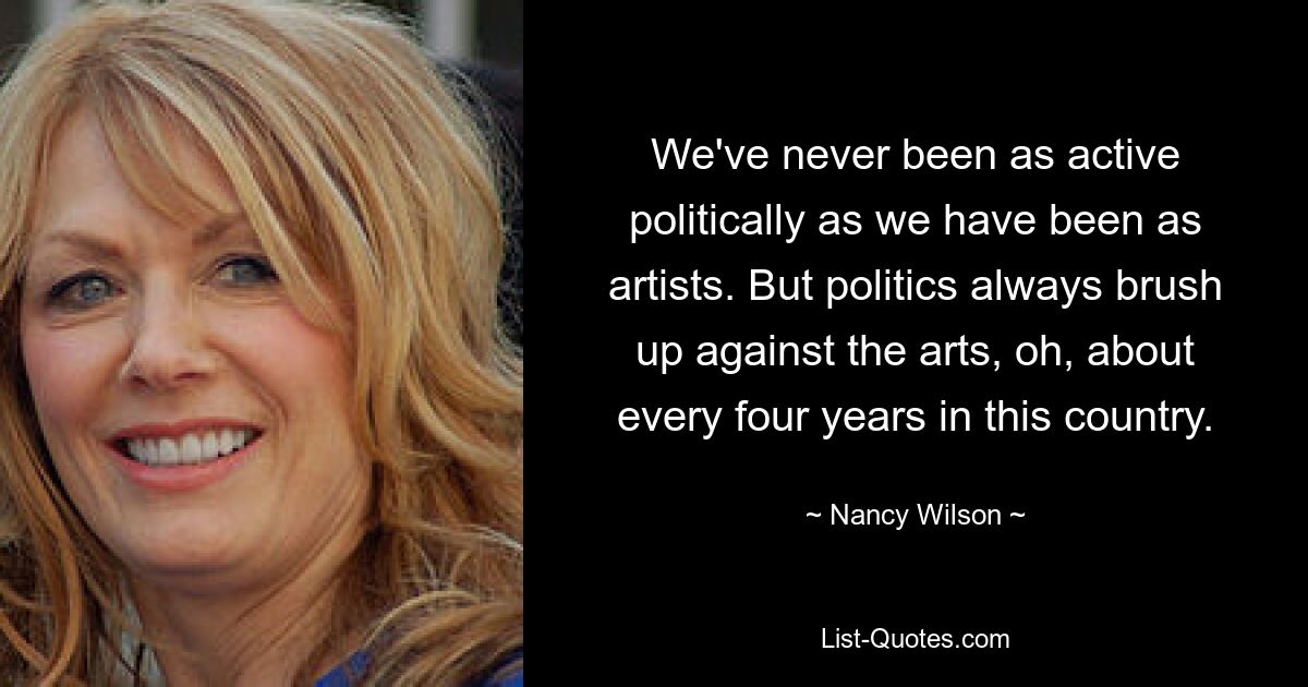 We've never been as active politically as we have been as artists. But politics always brush up against the arts, oh, about every four years in this country. — © Nancy Wilson