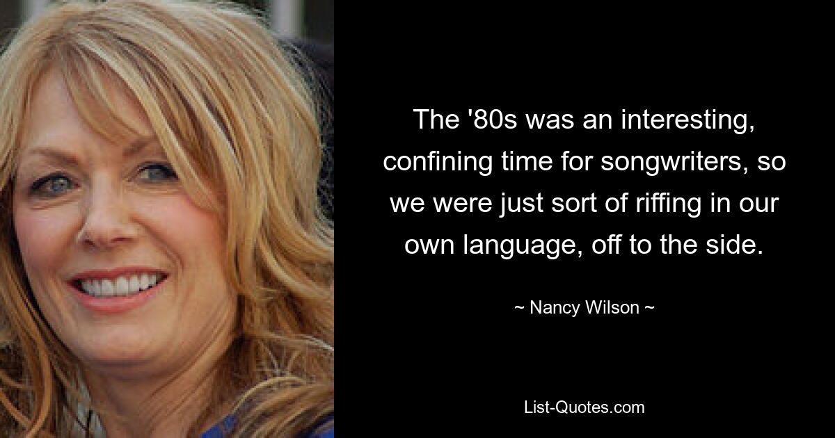 The '80s was an interesting, confining time for songwriters, so we were just sort of riffing in our own language, off to the side. — © Nancy Wilson