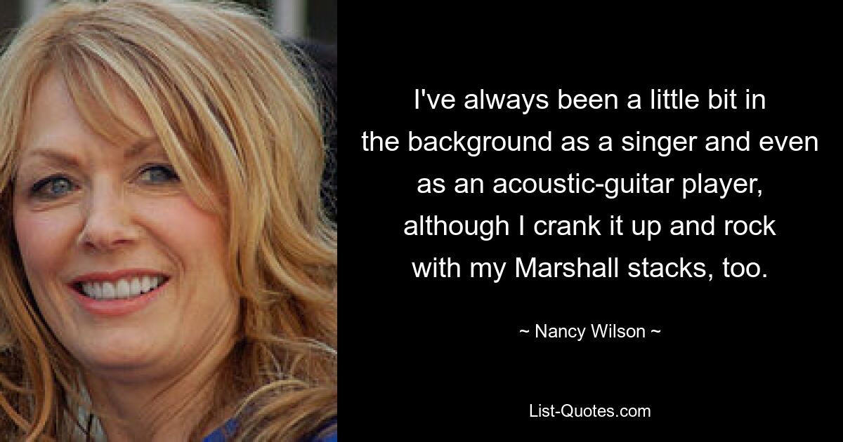 Als Sänger und sogar als Akustikgitarrist habe ich mich immer ein wenig im Hintergrund gehalten, obwohl ich auch mal ordentlich aufdrehe und mit meinen Marshall-Stacks rocke. — © Nancy Wilson