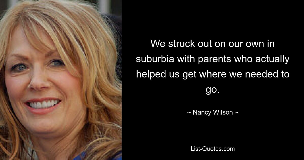 We struck out on our own in suburbia with parents who actually helped us get where we needed to go. — © Nancy Wilson